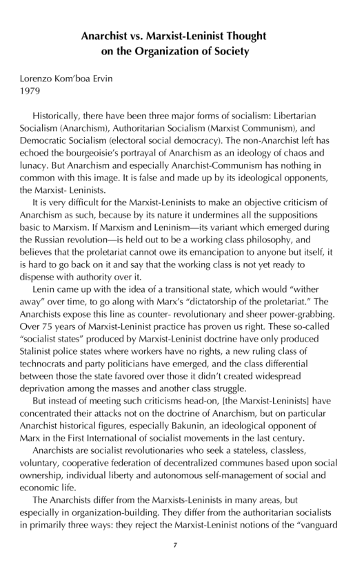 Anarchist vs. Marxist-Leninist Thought on the Organization of Society  Lorenzo Kom’boa Ervin 1979  Historically, there have been three major forms of socialism: Libertarian Socialism (Anarchism), Authoritarian Socialism (Marxist Communism), and Democratic Socialism (electoral social democracy). The non-Anarchist eft has echoed the bourgeoisie’s portrayal of Anarchism as an ideology of chaos and lunacy. But Anarchism and especially Anarchist-Communism has nothing in common with this image. It i false and made up by its ideological opponents, the Manxist-Leninists.  Itis very difficult for the Marxist-Leninists to make an objective criticism of Anarchism as such, because by its nature it undermines all the suppositions basic to Manxism. 1f Marxism and Leninism—its variant which emerged during the Russian revolution—is held out to be a working class philosophy, and believes that the proletariat cannot owe its emancipation to anyone but itself it is hard to go back on it and say that the working class is not yet readl to dispense with authority over it  Lenin came up with the idea of a transitional tate, which would “wither away” over time, to go along with Manx’s “dictatorship of the proletariat.” The Anarchists expose this line as counter- revolutionary and sheer power-grabbing, Over 75 years of Mansist-Leninist practice has proven us right. These so-called “socialit states” produced by Manst-Leninist doctrine have only produced Staliist police states where workers have no rights, a new ruling class of technocrats and party politcians have emerged, and the class differential between those the sate favored over those it didn’t created widespread deprivation among the masses and another class struggle.  But instead of meeting such criticisms head-on, [the Marxist-Leninists] have concentrated their attacks not on the doctrine of Anarchism, but on particular Anarchist historical figures, especially Bakunin, an ideological opponent of Manx n the First International of socialist movements i the last century.  Anarchists are socialis revolutionaries who seck a stateless, classless, Voluntary, cooperative federation of decentralized communes based upon social ownership, individual liberty and autonomous self-management of social and economic life.  The Anarchists differ from the Marxists-Leninists in many areas, but especially in organization-building. They differ from the authoritarian socialists in primarily three ways: they reject the Mansist-Leninist notions of the “vanguard  7 